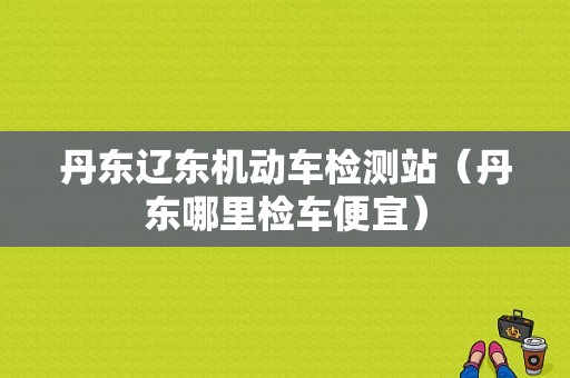 丹东辽东机动车检测站（丹东哪里检车便宜）