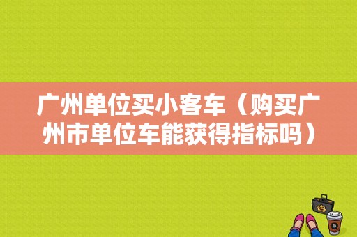 广州单位买小客车（购买广州市单位车能获得指标吗）