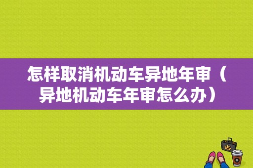 怎样取消机动车异地年审（异地机动车年审怎么办）