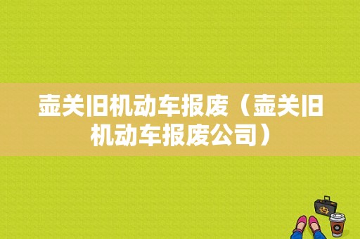 壶关旧机动车报废（壶关旧机动车报废公司）