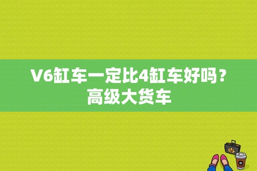 V6缸车一定比4缸车好吗？高级大货车