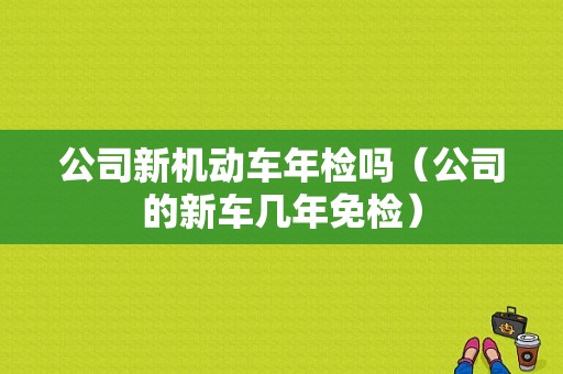 公司新机动车年检吗（公司的新车几年免检）