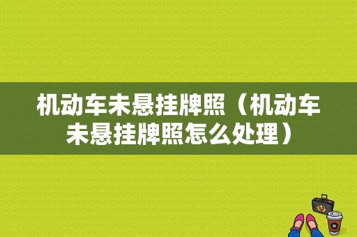 机动车未悬挂牌照（机动车未悬挂牌照怎么处理）