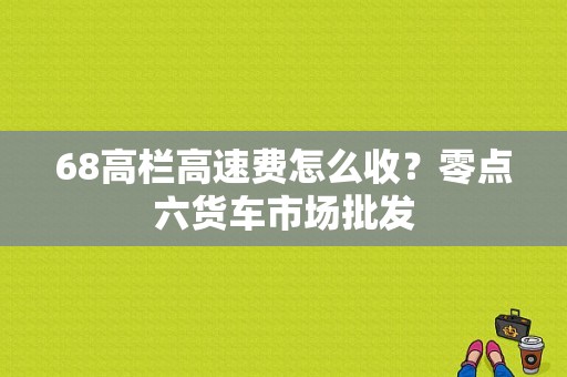 68高栏高速费怎么收？零点六货车市场批发