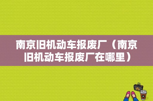 南京旧机动车报废厂（南京旧机动车报废厂在哪里）