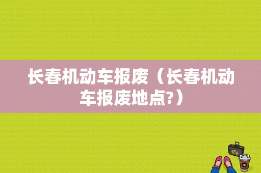 长春机动车报废（长春机动车报废地点?）